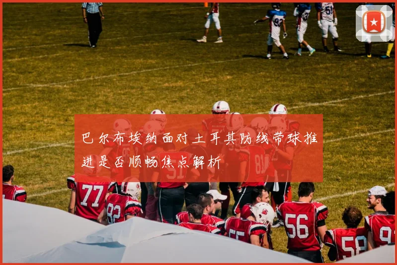 巴尔布埃纳面对土耳其防线带球推进是否顺畅焦点解析