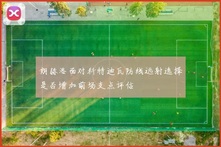 朗赫洛面对科特迪瓦防线远射选择是否增加前场支点评估