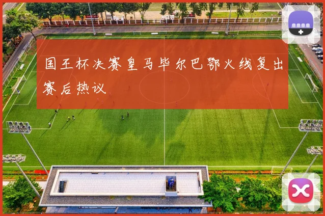 国王杯决赛皇马毕尔巴鄂火线复出赛后热议