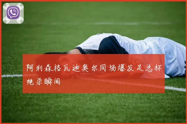阿利森格瓦迪奥尔同场爆发足总杯绝杀瞬间