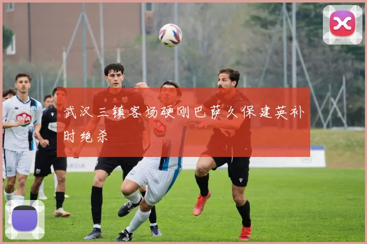 武汉三镇客场硬刚巴萨久保建英补时绝杀