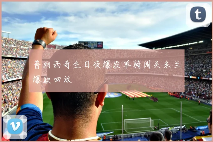 普利西奇生日夜爆发单骑闯关米兰爆款回放