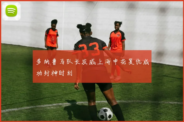 多纳鲁马队长发威上海申花复仇成功封神时刻
