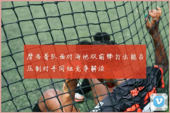 摩洛哥队面对海地双前锋打法能否压制对手同组竞争解读