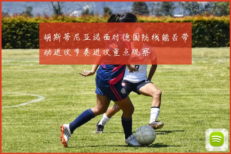 胡斯蒂尼亚诺面对德国防线能否带动进攻节奏进攻重点观察