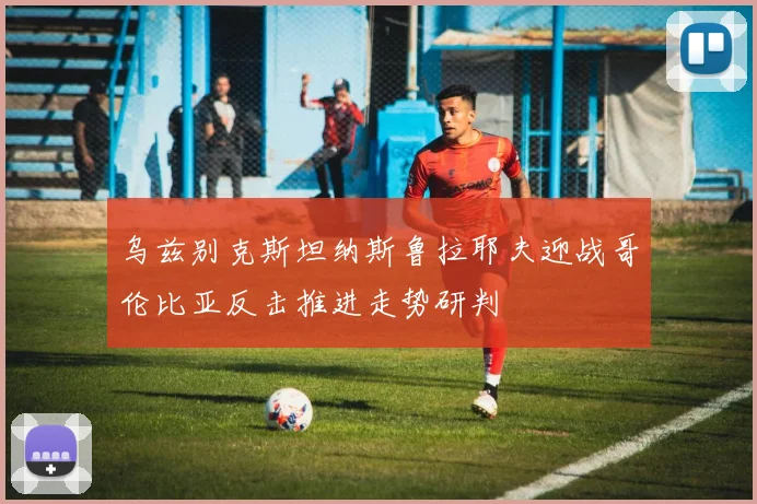 乌兹别克斯坦纳斯鲁拉耶夫迎战哥伦比亚反击推进走势研判