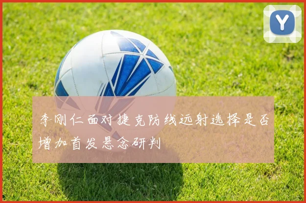 李刚仁面对捷克防线远射选择是否增加首发悬念研判