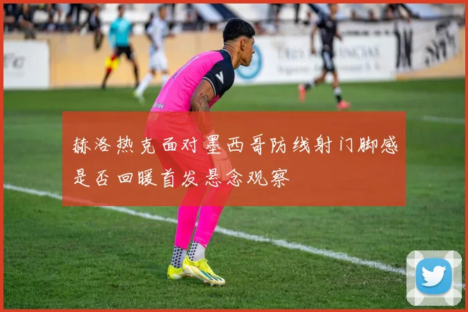 赫洛热克面对墨西哥防线射门脚感是否回暖首发悬念观察