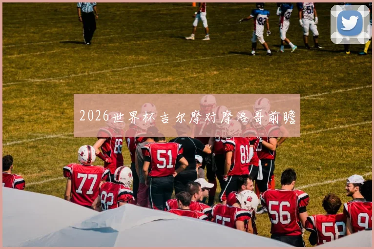 2026世界杯吉尔摩对摩洛哥前瞻