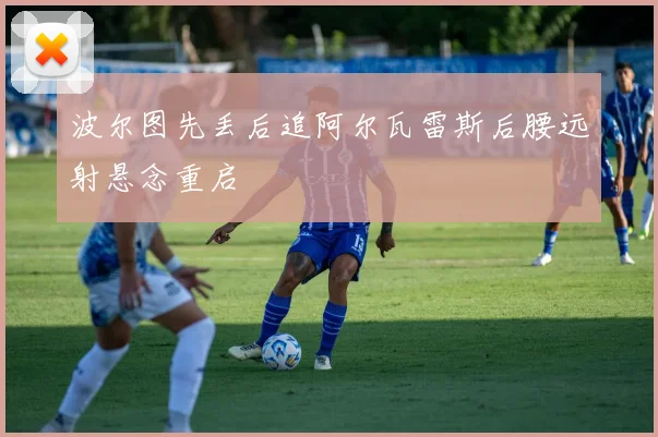 波尔图先丢后追阿尔瓦雷斯后腰远射悬念重启