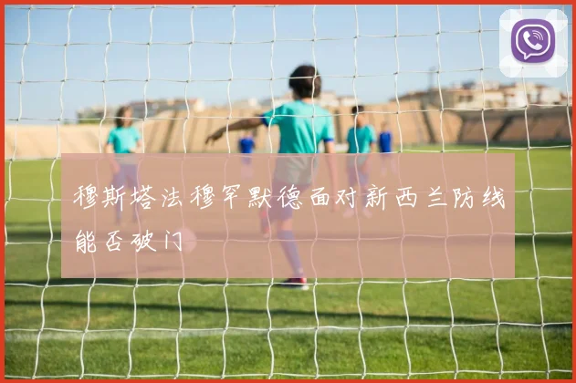 穆斯塔法穆罕默德面对新西兰防线能否破门