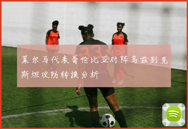 莱尔马代表哥伦比亚对阵乌兹别克斯坦攻防转换分析