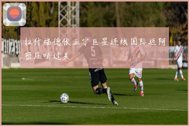 拉什福德张玉宁巨星连线国际迈阿密压哨过关