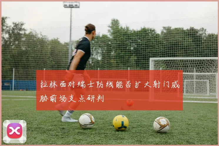 拉林面对瑞士防线能否扩大射门威胁前场支点研判