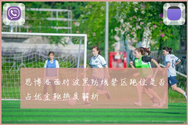 恩博洛面对波黑防线禁区跑位是否占优金靴热度解析