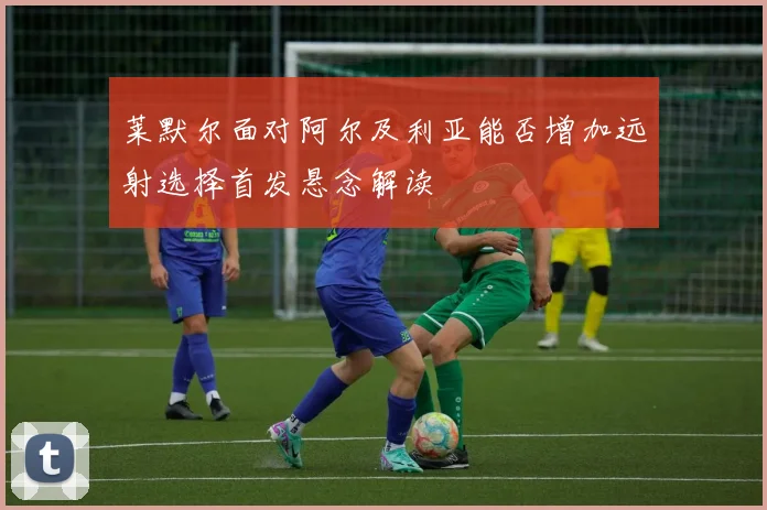 莱默尔面对阿尔及利亚能否增加远射选择首发悬念解读
