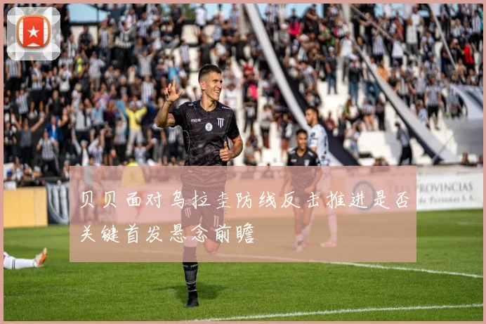 贝贝面对乌拉圭防线反击推进是否关键首发悬念前瞻