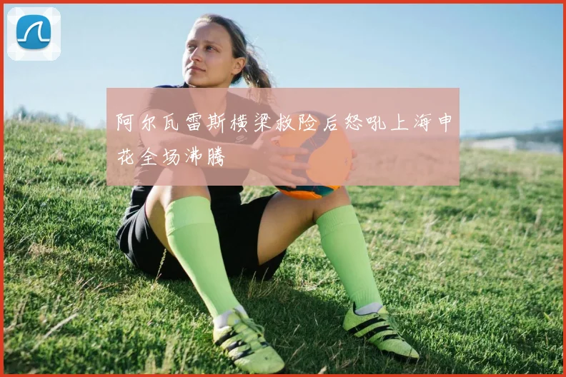 阿尔瓦雷斯横梁救险后怒吼上海申花全场沸腾