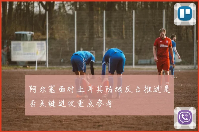 阿尔塞面对土耳其防线反击推进是否关键进攻重点参考