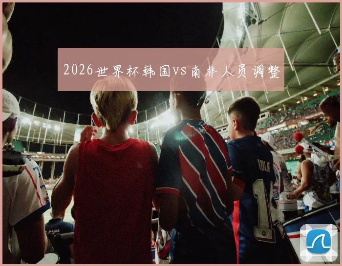 2026世界杯韩国vs南非人员调整