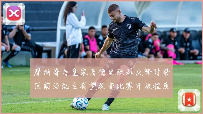 摩纳哥与皇家马德里欧冠交锋时禁区前沿配合有望改变比赛开放程度