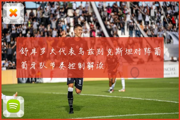 舒库罗夫代表乌兹别克斯坦对阵葡萄牙队节奏控制解读