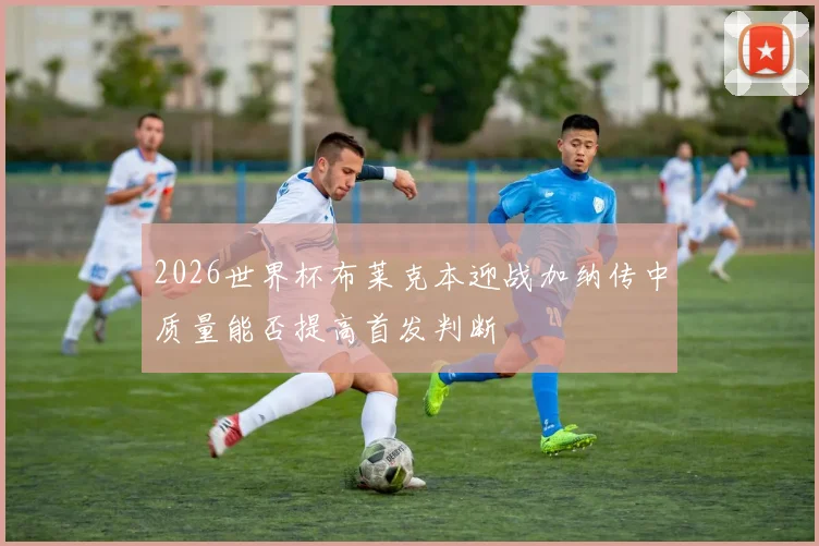 2026世界杯布莱克本迎战加纳传中质量能否提高首发判断