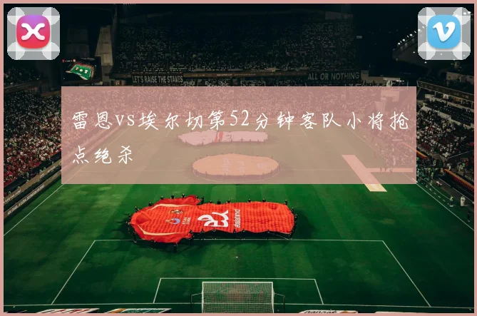 雷恩vs埃尔切第52分钟客队小将抢点绝杀