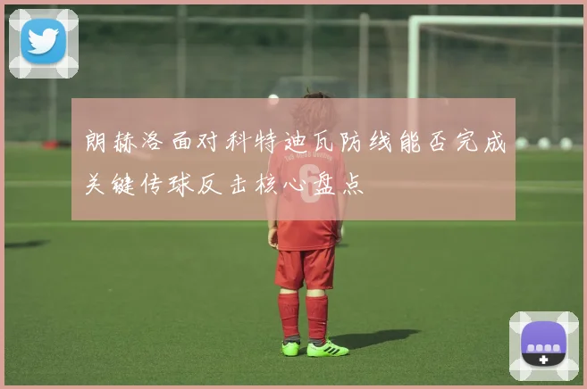 朗赫洛面对科特迪瓦防线能否完成关键传球反击核心盘点