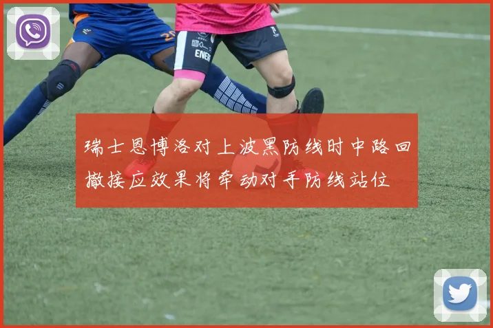 瑞士恩博洛对上波黑防线时中路回撤接应效果将牵动对手防线站位