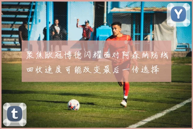 聚焦欧冠博德闪耀面对阿森纳防线回收速度可能改变最后一传选择
