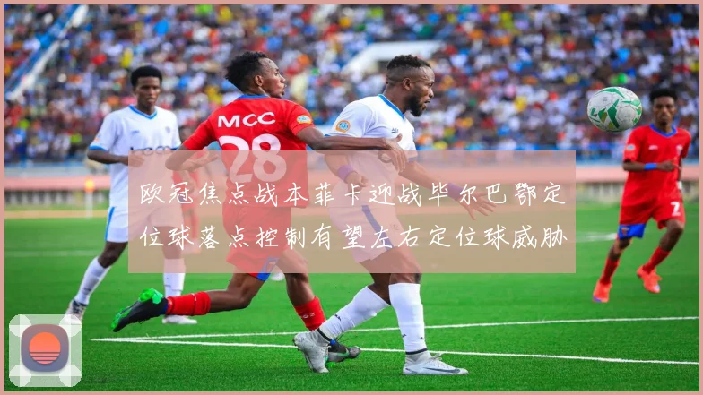 欧冠焦点战本菲卡迎战毕尔巴鄂定位球落点控制有望左右定位球威胁