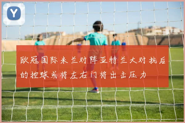 欧冠国际米兰对阵亚特兰大对抗后的控球或将左右门将出击压力